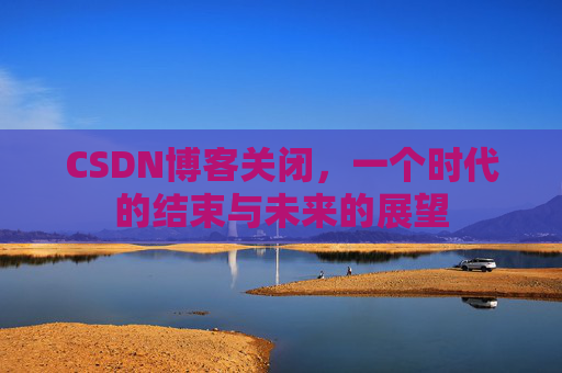CSDN博客关闭，一个时代的结束与未来的展望
